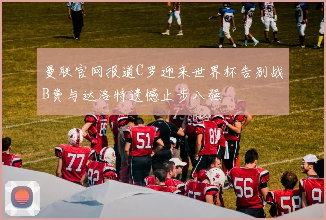 曼联官网报道C罗迎来世界杯告别战B费与达洛特遗憾止步八强
