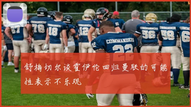 舒梅切尔谈霍伊伦回归曼联的可能性表示不乐观