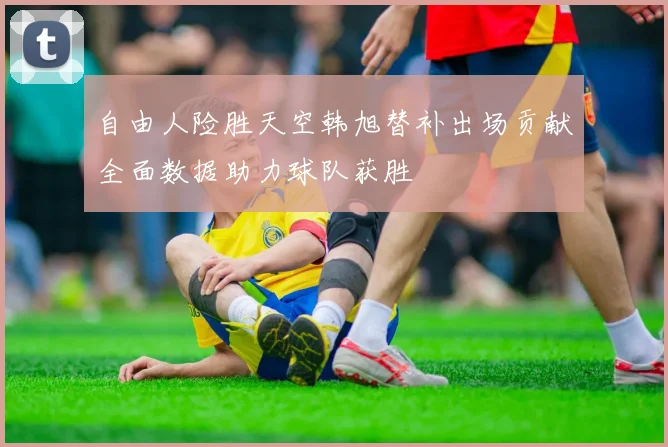 自由人险胜天空韩旭替补出场贡献全面数据助力球队获胜