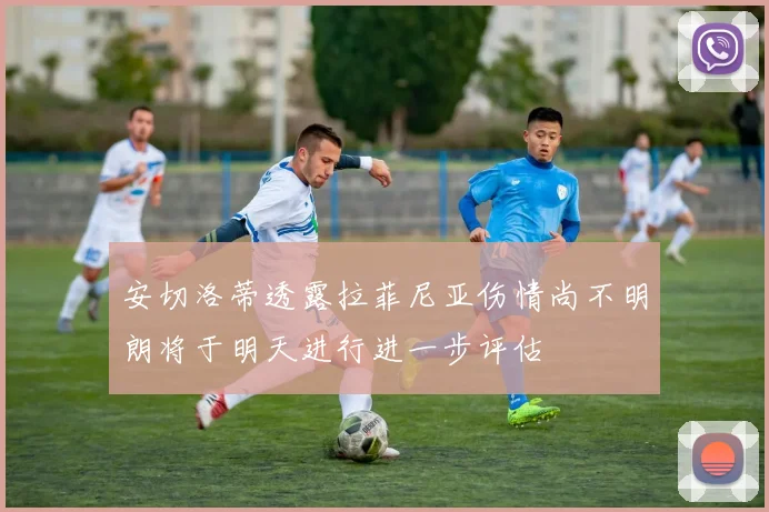 安切洛蒂透露拉菲尼亚伤情尚不明朗将于明天进行进一步评估