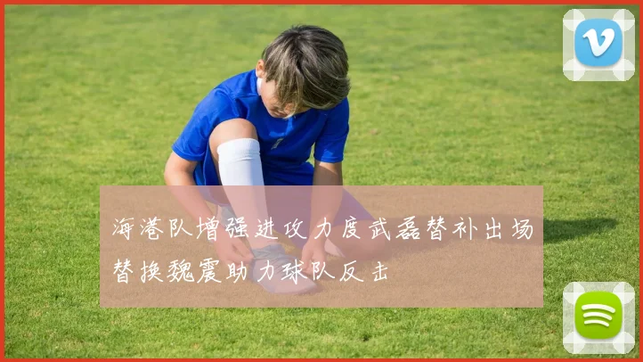 海港队增强进攻力度武磊替补出场替换魏震助力球队反击