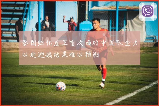 泰国归化后卫首次面对中国队全力以赴迎战结果难以预测
