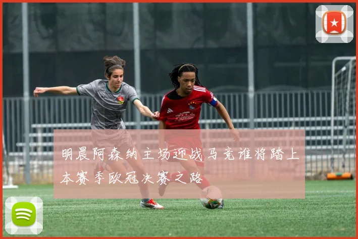 明晨阿森纳主场迎战马竞谁将踏上本赛季欧冠决赛之路