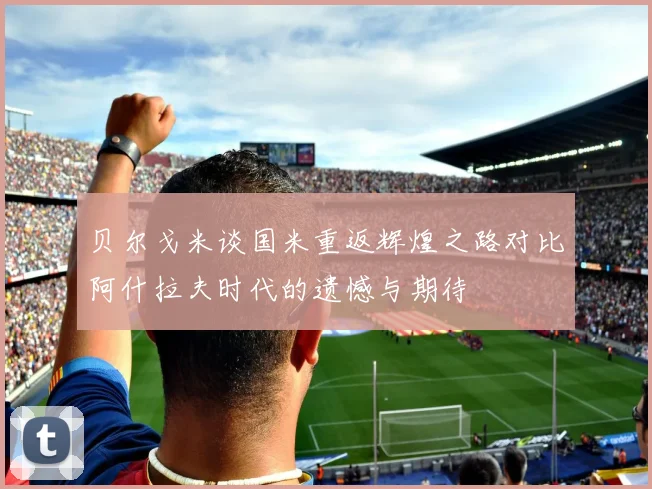 贝尔戈米谈国米重返辉煌之路对比阿什拉夫时代的遗憾与期待