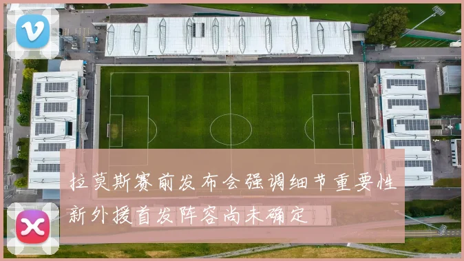 拉莫斯赛前发布会强调细节重要性新外援首发阵容尚未确定