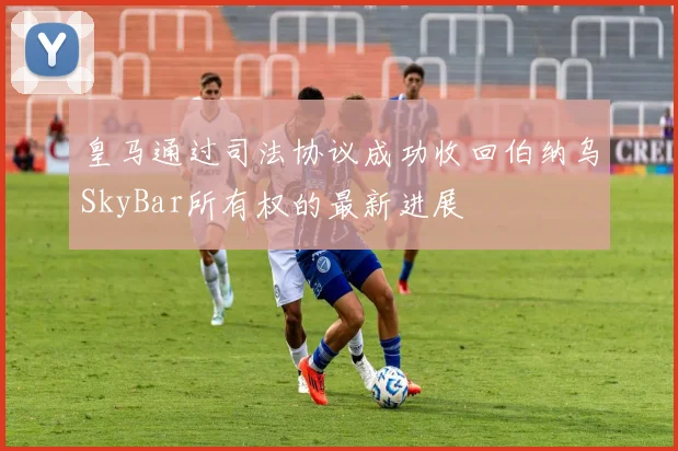 皇马通过司法协议成功收回伯纳乌SkyBar所有权的最新进展