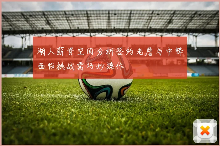 湖人薪资空间分析签约老詹与中锋面临挑战需巧妙操作