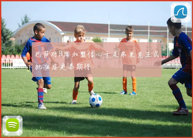 巴萨对B席加盟信心十足弗里克正式批准后更添期待