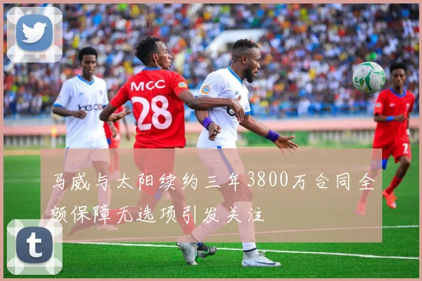 马威与太阳续约三年3800万合同全额保障无选项引发关注