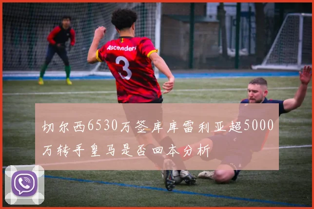 切尔西6530万签库库雷利亚超5000万转手皇马是否回本分析