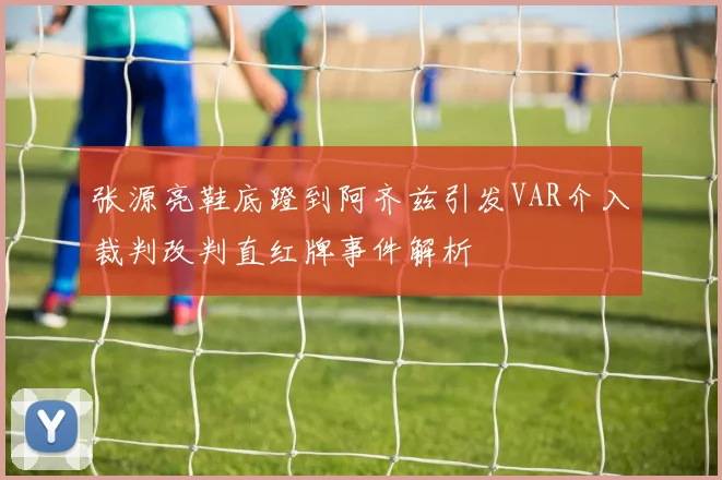 张源亮鞋底蹬到阿齐兹引发VAR介入裁判改判直红牌事件解析