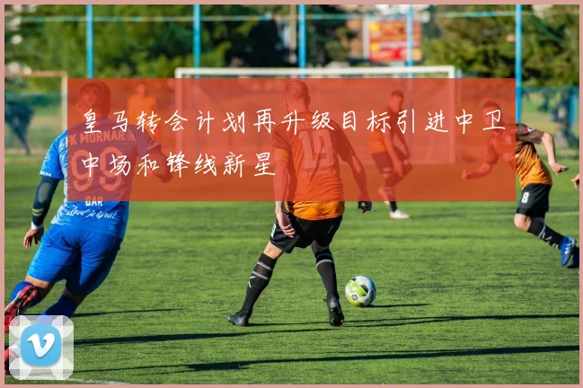 皇马转会计划再升级目标引进中卫中场和锋线新星