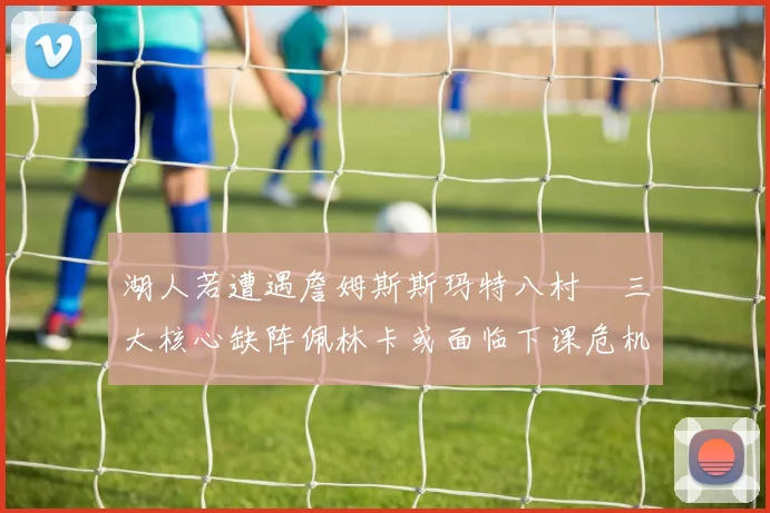 湖人若遭遇詹姆斯斯玛特八村塁三大核心缺阵佩林卡或面临下课危机