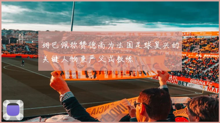 姆巴佩称赞德尚为法国足球复兴的关键人物兼严父式教练